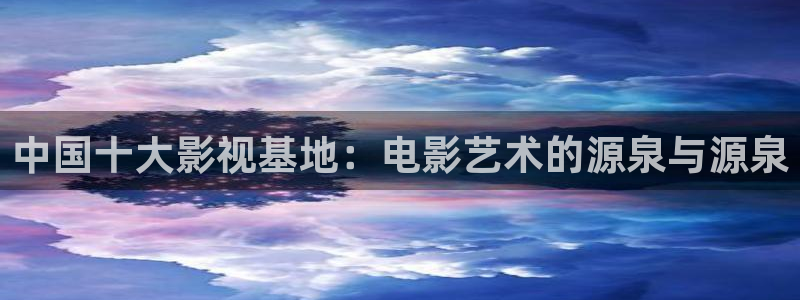 熊猫影院xm66最新版本功能：中国十大影视基地：电影艺术的源泉与源泉